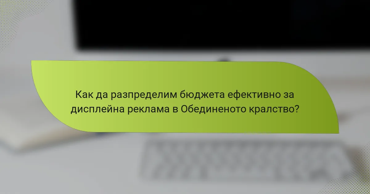 Как да разпределим бюджета ефективно за дисплейна реклама в Обединеното кралство?