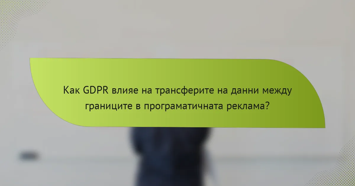 Как GDPR влияе на трансферите на данни между границите в програматичната реклама?